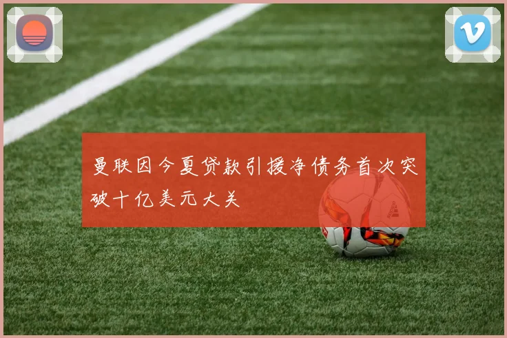 曼联因今夏贷款引援净债务首次突破十亿美元大关