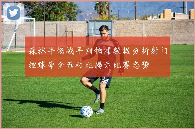 森林半场战平利物浦数据分析射门控球率全面对比揭示比赛态势