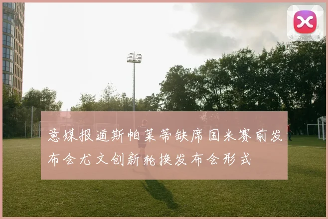 意媒报道斯帕莱蒂缺席国米赛前发布会尤文创新轮换发布会形式