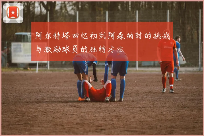 阿尔特塔回忆初到阿森纳时的挑战与激励球员的独特方法
