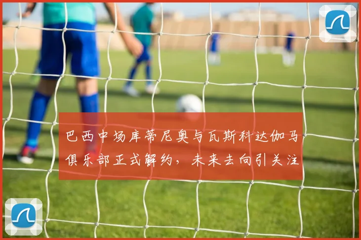 巴西中场库蒂尼奥与瓦斯科达伽马俱乐部正式解约，未来去向引关注