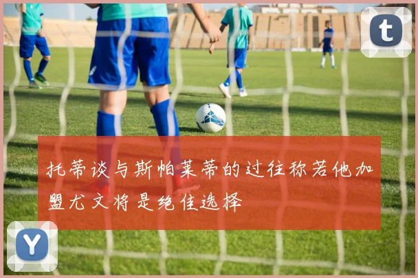 托蒂谈与斯帕莱蒂的过往称若他加盟尤文将是绝佳选择