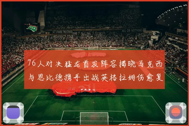 76人对决猛龙首发阵容揭晓马克西与恩比德携手出战英格拉姆伤愈复出助阵