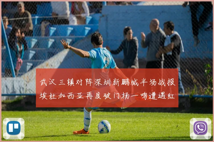 武汉三镇对阵深圳新鹏城半场战报埃杜加西亚再度破门杨一鸣遭遇红牌处罚