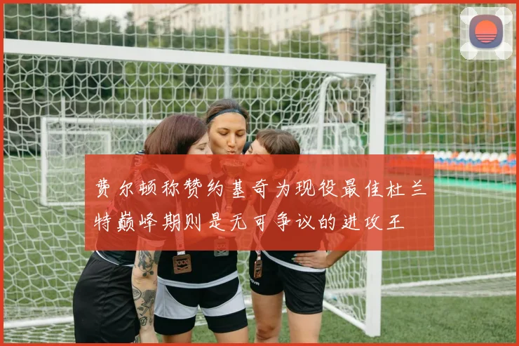 费尔顿称赞约基奇为现役最佳杜兰特巅峰期则是无可争议的进攻王