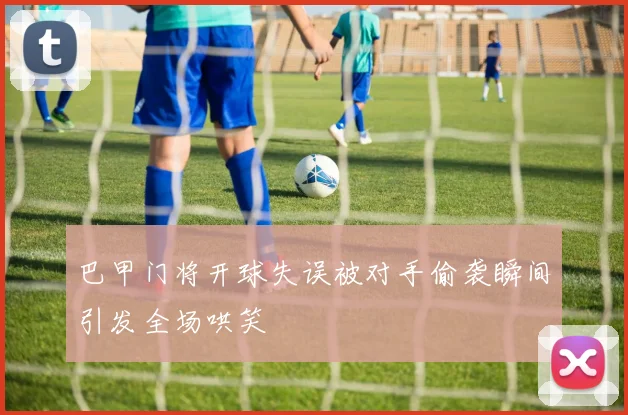 巴甲门将开球失误被对手偷袭瞬间引发全场哄笑