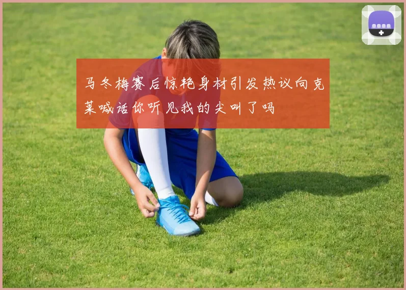 马冬梅赛后惊艳身材引发热议向克莱喊话你听见我的尖叫了吗