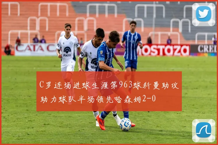 C罗连场进球生涯第963球科曼助攻助力球队半场领先哈森姆2-0