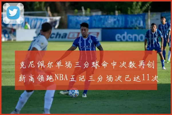 克尼佩尔单场三分球命中次数再创新高领跑NBA五记三分场次已达11次