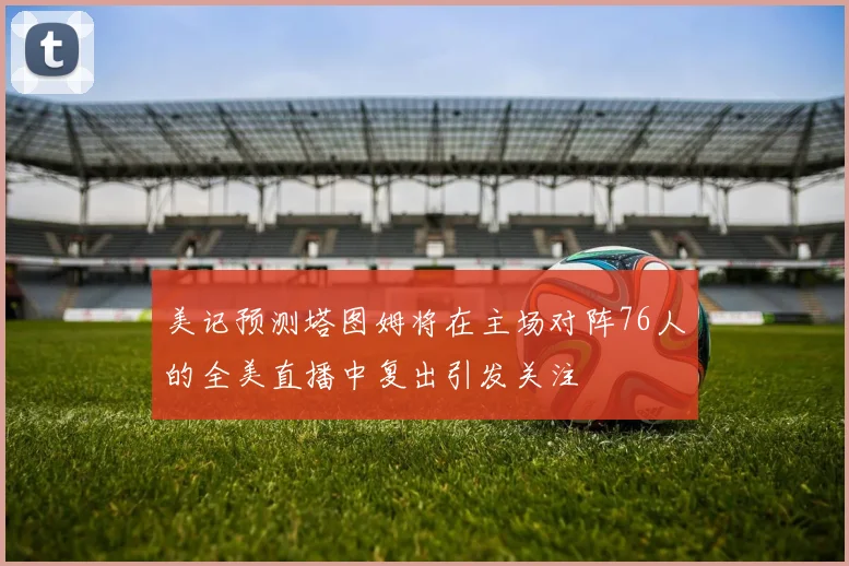 美记预测塔图姆将在主场对阵76人的全美直播中复出引发关注