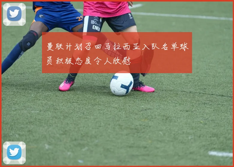 曼联计划召回马拉西亚入队名单球员积极态度令人欣慰