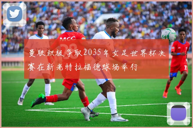 曼联积极争取2035年女足世界杯决赛在新老特拉福德球场举行