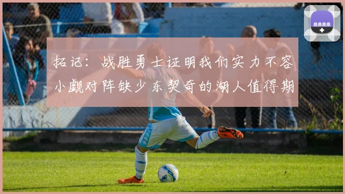 拓记：战胜勇士证明我们实力不容小觑对阵缺少东契奇的湖人值得期待