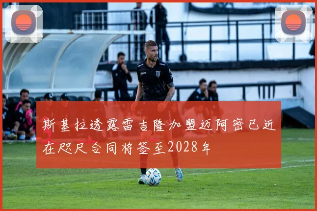 斯基拉透露雷吉隆加盟迈阿密已近在咫尺合同将签至2028年