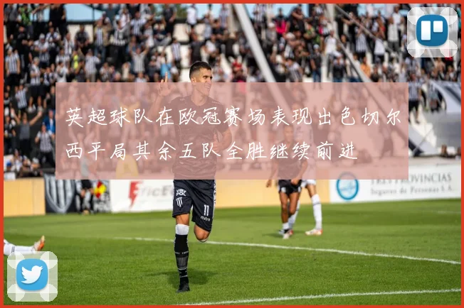 英超球队在欧冠赛场表现出色切尔西平局其余五队全胜继续前进