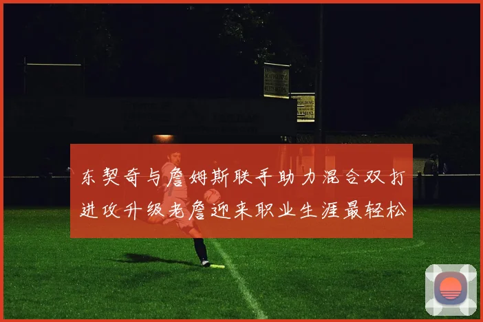 东契奇与詹姆斯联手助力混合双打进攻升级老詹迎来职业生涯最轻松赛季