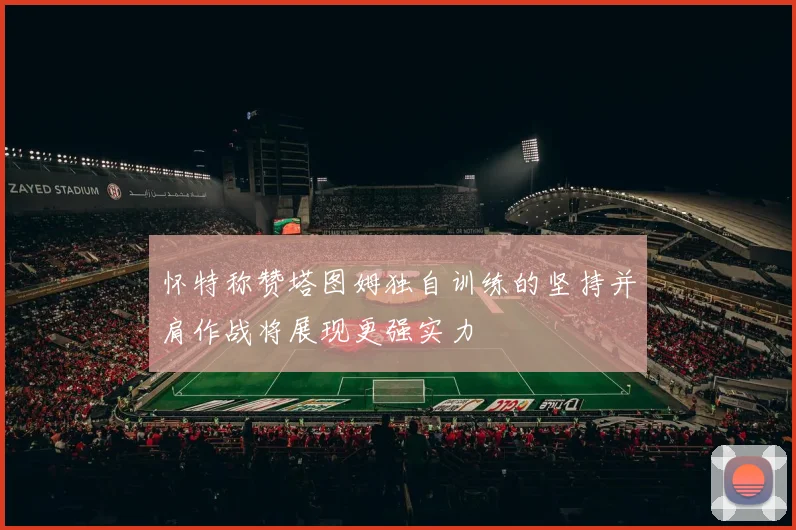 怀特称赞塔图姆独自训练的坚持并肩作战将展现更强实力