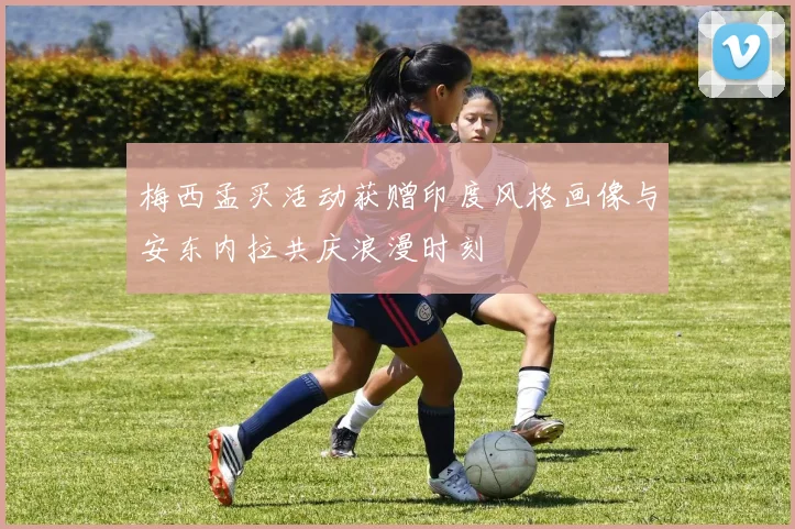 梅西孟买活动获赠印度风格画像与安东内拉共庆浪漫时刻